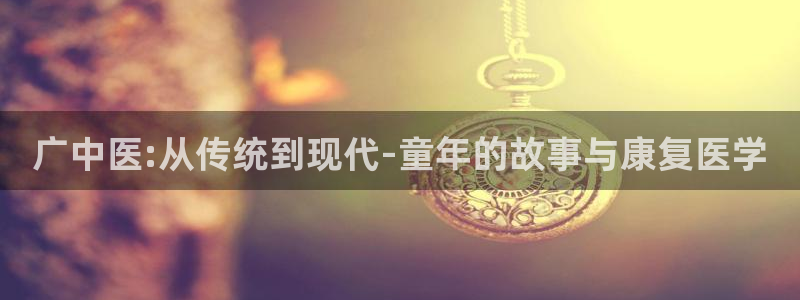 凯捷体育集团E.ON：广中医:从传统到现代-童年的故