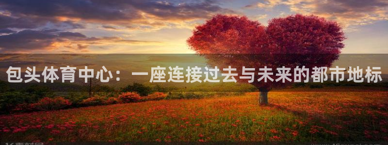 海南凯捷体育发展怎么样：包头体育中心：一座连接过去与