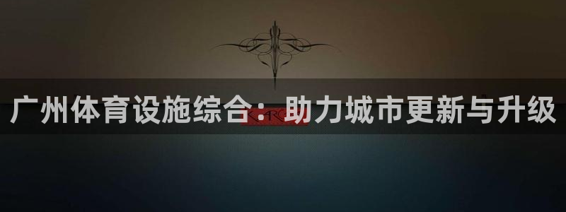 凯捷体育平台APP：广州体育设施综合：助力城市更新与升级 