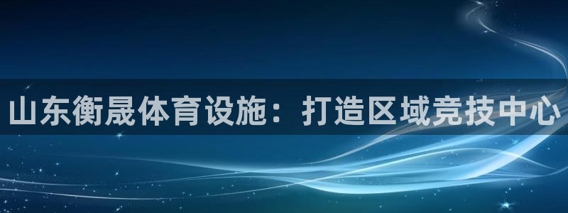 凯捷体育注册：山东衡晟体育设施：打造区域竞技中心